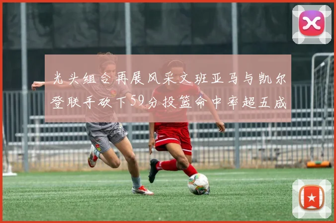 光头组合再展风采文班亚马与凯尔登联手砍下59分投篮命中率超五成