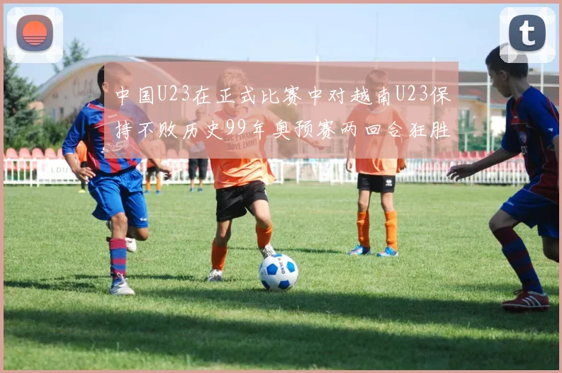 中国U23在正式比赛中对越南U23保持不败历史99年奥预赛两回合狂胜7-0