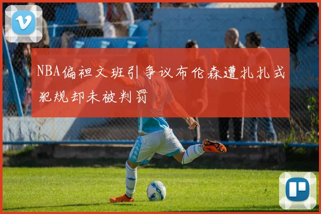 NBA偏袒文班引争议布伦森遭扎扎式犯规却未被判罚