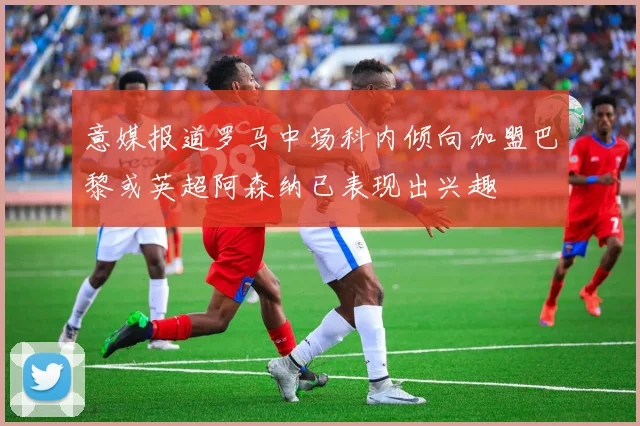 意媒报道罗马中场科内倾向加盟巴黎或英超阿森纳已表现出兴趣