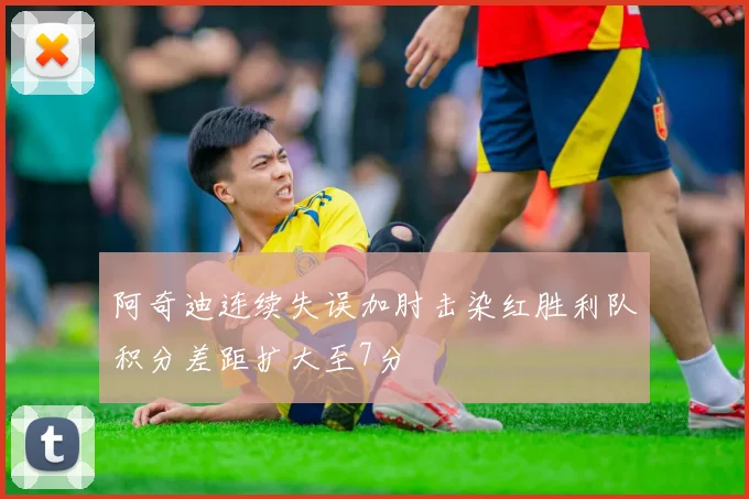 阿奇迪连续失误加肘击染红胜利队积分差距扩大至7分