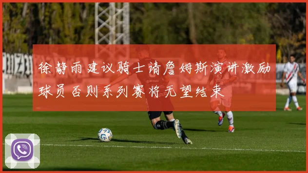 徐静雨建议骑士请詹姆斯演讲激励球员否则系列赛将无望结束