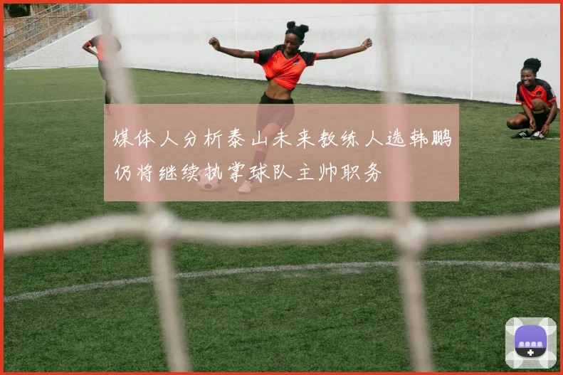 媒体人分析泰山未来教练人选韩鹏仍将继续执掌球队主帅职务