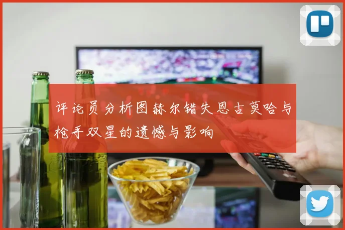 评论员分析图赫尔错失恩古莫哈与枪手双星的遗憾与影响