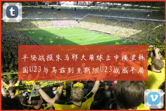 半场战报朱马耶夫角球击中横梁韩国U23与乌兹别克斯坦U23战成平局