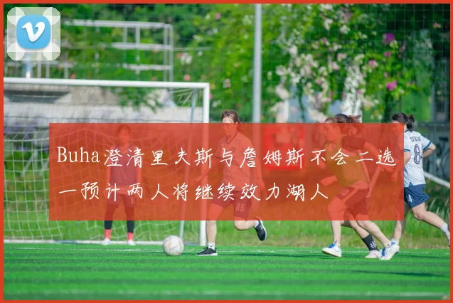 Buha澄清里夫斯与詹姆斯不会二选一预计两人将继续效力湖人