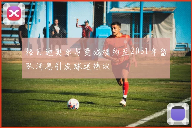 格瓦迪奥尔与曼城续约至2031年留队消息引发球迷热议