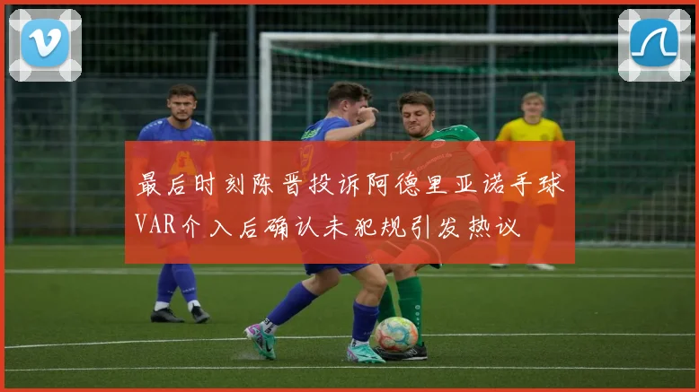 最后时刻陈晋投诉阿德里亚诺手球VAR介入后确认未犯规引发热议