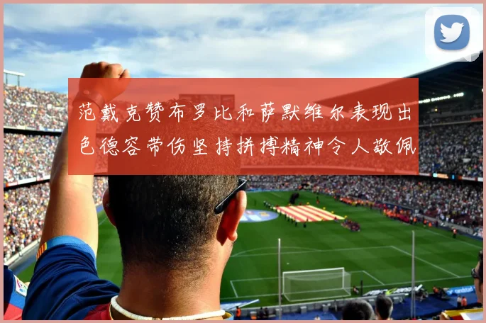 范戴克赞布罗比和萨默维尔表现出色德容带伤坚持拼搏精神令人敬佩
