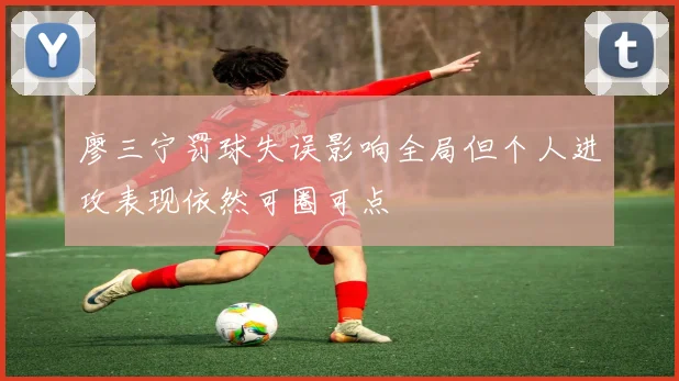 廖三宁罚球失误影响全局但个人进攻表现依然可圈可点