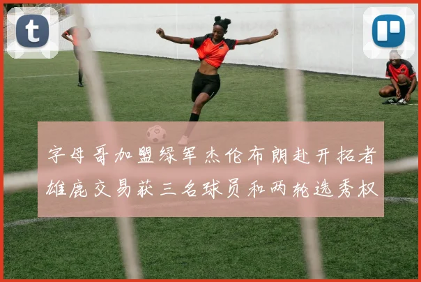 字母哥加盟绿军杰伦布朗赴开拓者雄鹿交易获三名球员和两轮选秀权