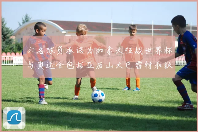 六名球员承诺为加拿大征战世界杯与奥运会包括亚历山大巴雷特和狄龙在内
