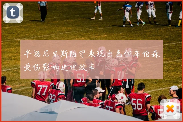 半场尼克斯防守表现出色但布伦森受伤影响进攻效率