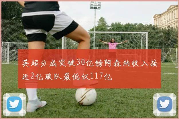 英超分成突破30亿镑阿森纳收入接近2亿狼队最低仅117亿
