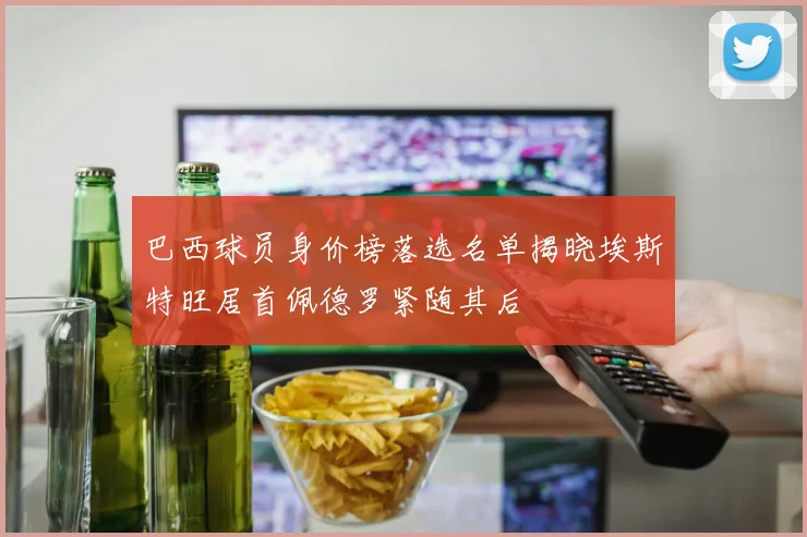 巴西球员身价榜落选名单揭晓埃斯特旺居首佩德罗紧随其后
