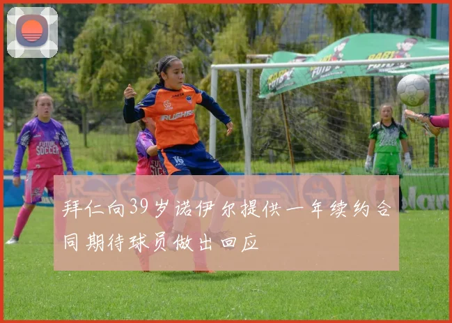 拜仁向39岁诺伊尔提供一年续约合同期待球员做出回应