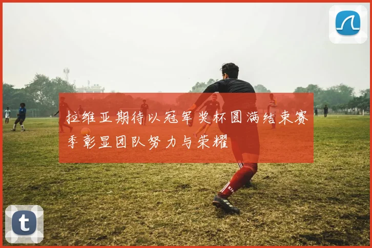 拉维亚期待以冠军奖杯圆满结束赛季彰显团队努力与荣耀